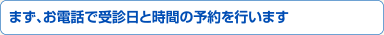 まず、お電話で受診日と時間の予約を行います