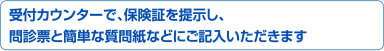 受付カウンターで、保険証を提示し、問診票と簡単な質問紙などにご記入いただきます