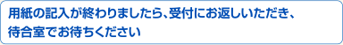 用紙の記入が終わりましたら、受付にお返しいただき、待合室でお待ちください