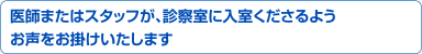 医師またはスタッフが、診察室に入室くださるようお声をお掛けいたします