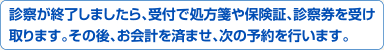 診察が終了しましたら、受付で処方箋や保険証、診察券を受け取ります。その後、お会計を済ませ、次の予約を行います