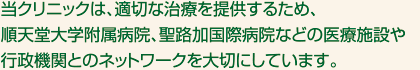 当クリニックは、適切な治療を提供するため、順天堂大学附属病院、聖路加国際病院などの医療施設や行政機関とのネットワークを大切にしています。